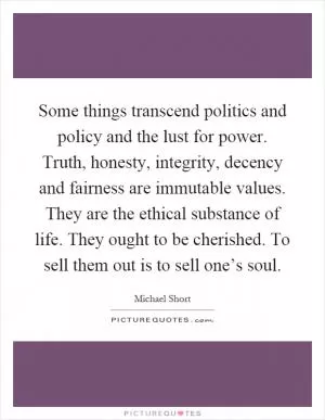 Some things transcend politics and policy and the lust for power. Truth, honesty, integrity, decency and fairness are immutable values. They are the ethical substance of life. They ought to be cherished. To sell them out is to sell one’s soul Picture Quote #1