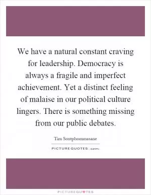 We have a natural constant craving for leadership. Democracy is always a fragile and imperfect achievement. Yet a distinct feeling of malaise in our political culture lingers. There is something missing from our public debates Picture Quote #1