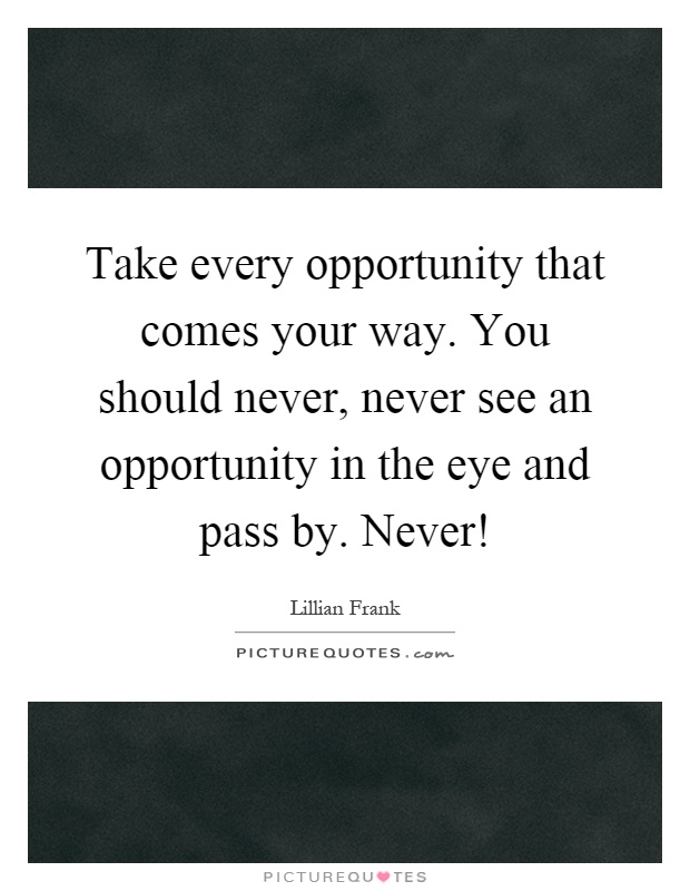 Take every opportunity that comes your way. You should never, never see an opportunity in the eye and pass by. Never! Picture Quote #1
