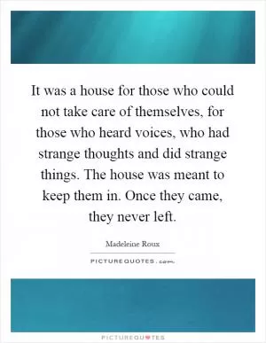 It was a house for those who could not take care of themselves, for those who heard voices, who had strange thoughts and did strange things. The house was meant to keep them in. Once they came, they never left Picture Quote #1