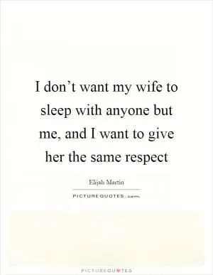 I don’t want my wife to sleep with anyone but me, and I want to give her the same respect Picture Quote #1