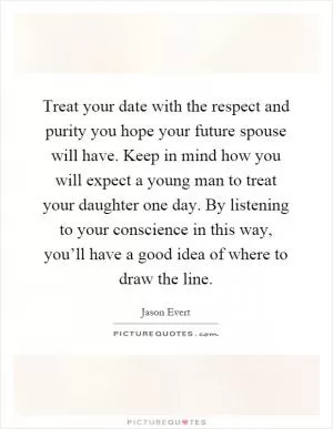 Treat your date with the respect and purity you hope your future spouse will have. Keep in mind how you will expect a young man to treat your daughter one day. By listening to your conscience in this way, you’ll have a good idea of where to draw the line Picture Quote #1