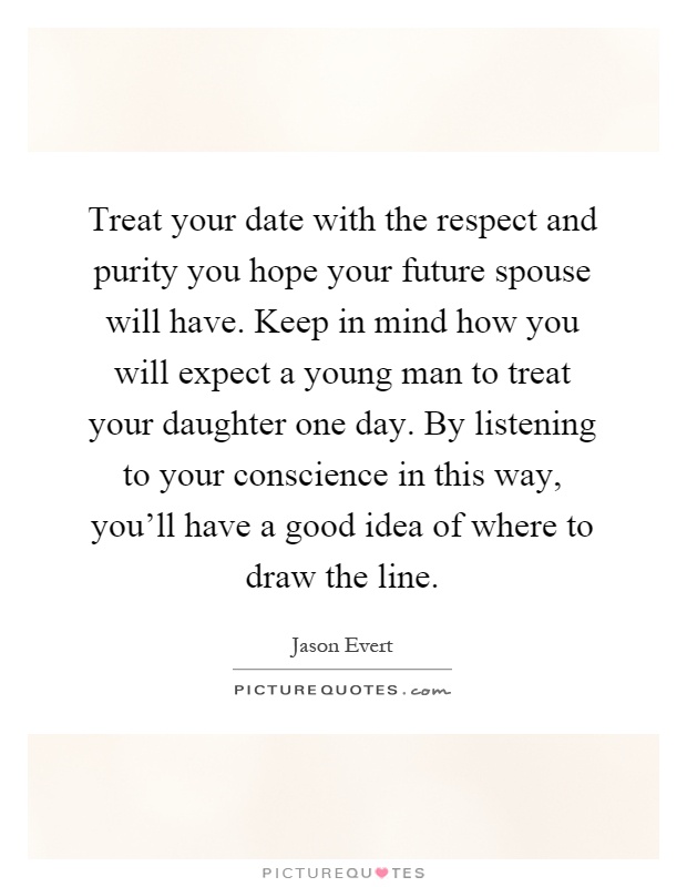 Treat your date with the respect and purity you hope your future spouse will have. Keep in mind how you will expect a young man to treat your daughter one day. By listening to your conscience in this way, you'll have a good idea of where to draw the line Picture Quote #1