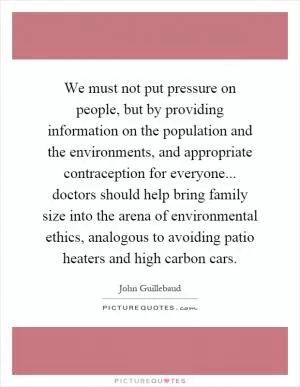 We must not put pressure on people, but by providing information on the population and the environments, and appropriate contraception for everyone... doctors should help bring family size into the arena of environmental ethics, analogous to avoiding patio heaters and high carbon cars Picture Quote #1