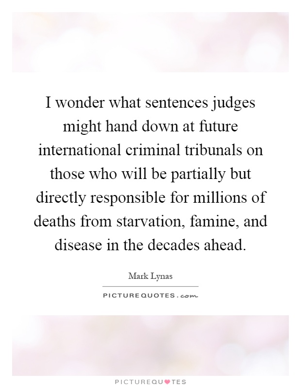 I wonder what sentences judges might hand down at future international criminal tribunals on those who will be partially but directly responsible for millions of deaths from starvation, famine, and disease in the decades ahead Picture Quote #1