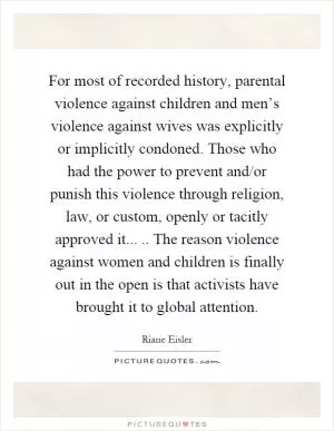 For most of recorded history, parental violence against children and men’s violence against wives was explicitly or implicitly condoned. Those who had the power to prevent and/or punish this violence through religion, law, or custom, openly or tacitly approved it..... The reason violence against women and children is finally out in the open is that activists have brought it to global attention Picture Quote #1