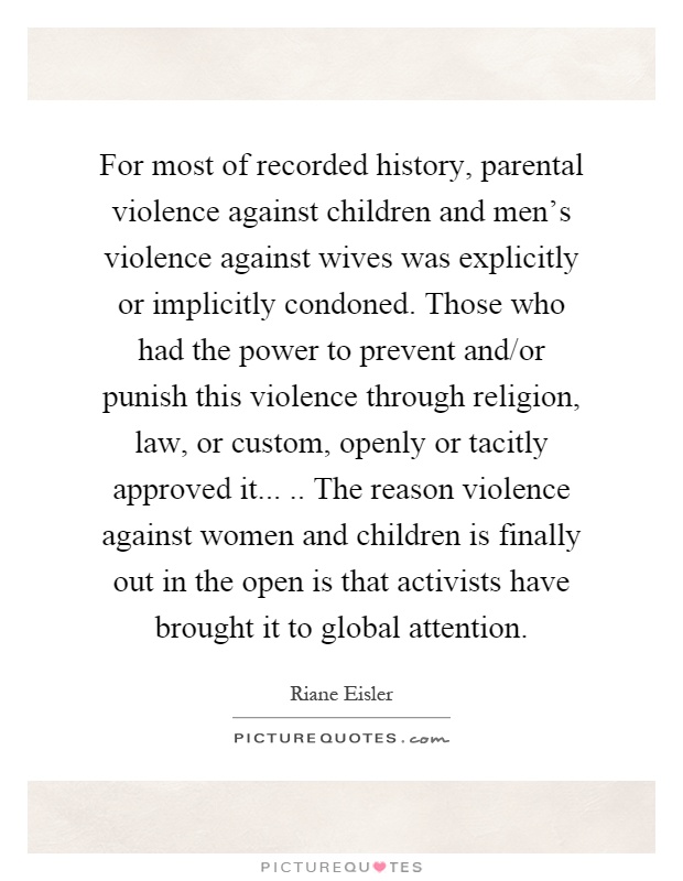 For most of recorded history, parental violence against children and men's violence against wives was explicitly or implicitly condoned. Those who had the power to prevent and/or punish this violence through religion, law, or custom, openly or tacitly approved it..... The reason violence against women and children is finally out in the open is that activists have brought it to global attention Picture Quote #1