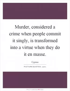 Murder, considered a crime when people commit it singly, is transformed into a virtue when they do it en masse Picture Quote #1