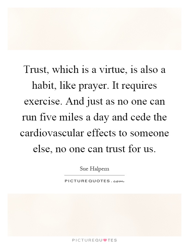 Trust, which is a virtue, is also a habit, like prayer. It requires exercise. And just as no one can run five miles a day and cede the cardiovascular effects to someone else, no one can trust for us Picture Quote #1