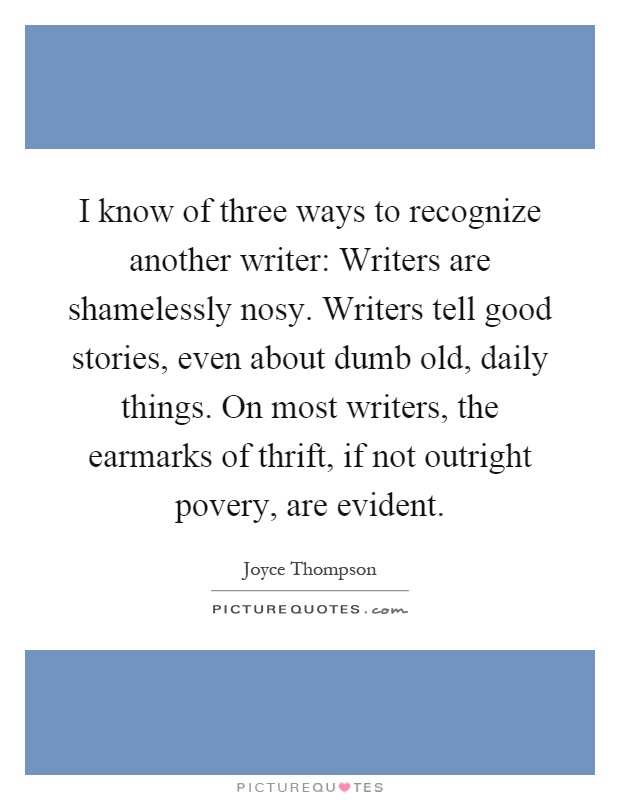 I know of three ways to recognize another writer: Writers are shamelessly nosy. Writers tell good stories, even about dumb old, daily things. On most writers, the earmarks of thrift, if not outright povery, are evident Picture Quote #1