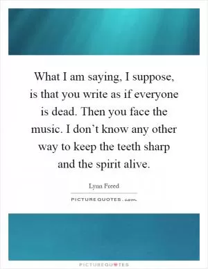 What I am saying, I suppose, is that you write as if everyone is dead. Then you face the music. I don’t know any other way to keep the teeth sharp and the spirit alive Picture Quote #1