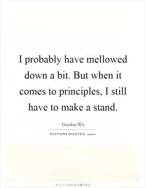 I probably have mellowed down a bit. But when it comes to principles, I still have to make a stand Picture Quote #1