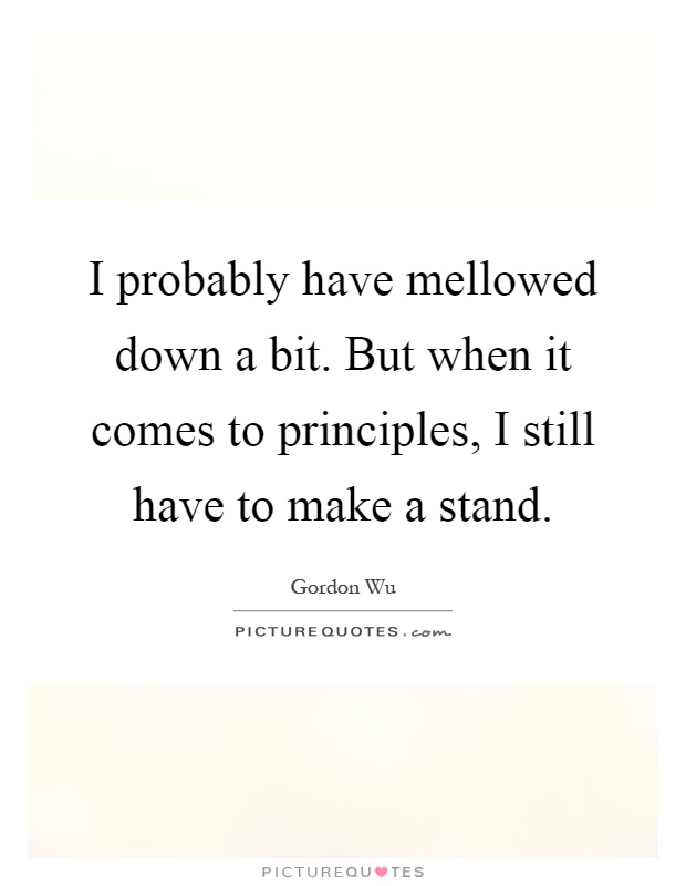 I probably have mellowed down a bit. But when it comes to principles, I still have to make a stand Picture Quote #1