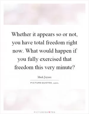 Whether it appears so or not, you have total freedom right now. What would happen if you fully exercised that freedom this very minute? Picture Quote #1