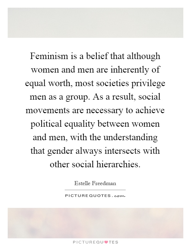 Feminism is a belief that although women and men are inherently of equal worth, most societies privilege men as a group. As a result, social movements are necessary to achieve political equality between women and men, with the understanding that gender always intersects with other social hierarchies Picture Quote #1