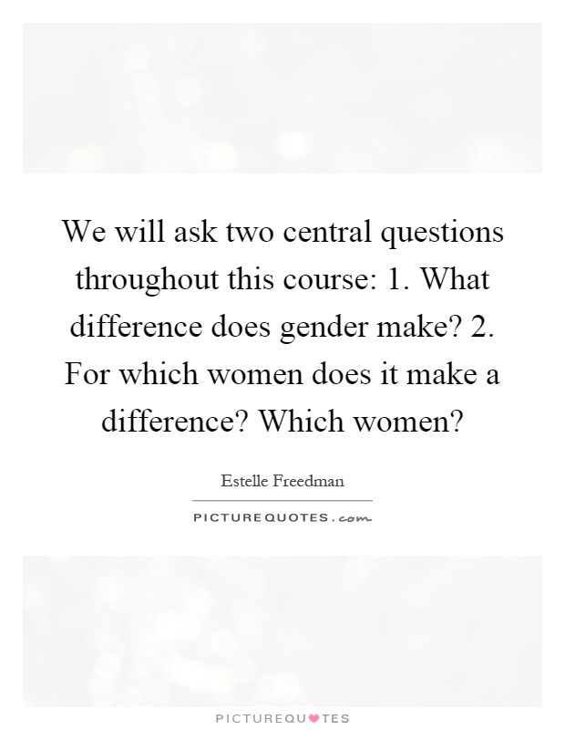 We will ask two central questions throughout this course: 1. What difference does gender make? 2. For which women does it make a difference? Which women? Picture Quote #1