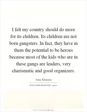 I felt my country should do more for its children. Its children are not born gangsters. In fact, they have in them the potential to be heroes because most of the kids who are in these gangs are leaders, very charismatic and good organizers Picture Quote #1