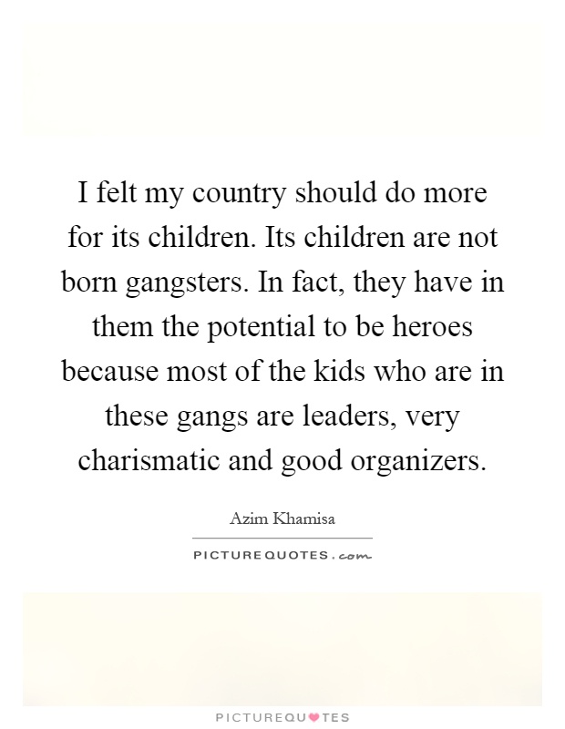 I felt my country should do more for its children. Its children are not born gangsters. In fact, they have in them the potential to be heroes because most of the kids who are in these gangs are leaders, very charismatic and good organizers Picture Quote #1