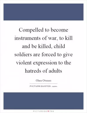 Compelled to become instruments of war, to kill and be killed, child soldiers are forced to give violent expression to the hatreds of adults Picture Quote #1