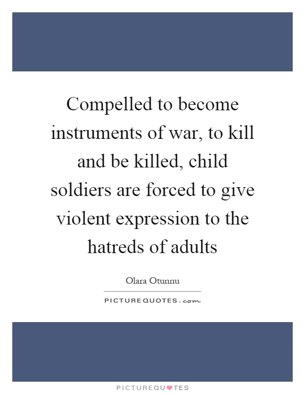 Compelled to become instruments of war, to kill and be killed, child soldiers are forced to give violent expression to the hatreds of adults Picture Quote #1