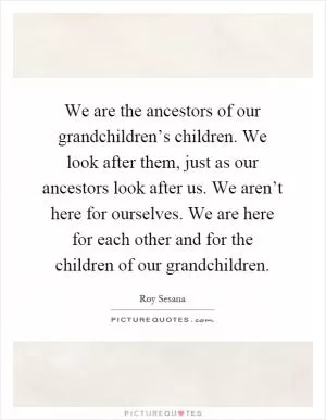 We are the ancestors of our grandchildren’s children. We look after them, just as our ancestors look after us. We aren’t here for ourselves. We are here for each other and for the children of our grandchildren Picture Quote #1