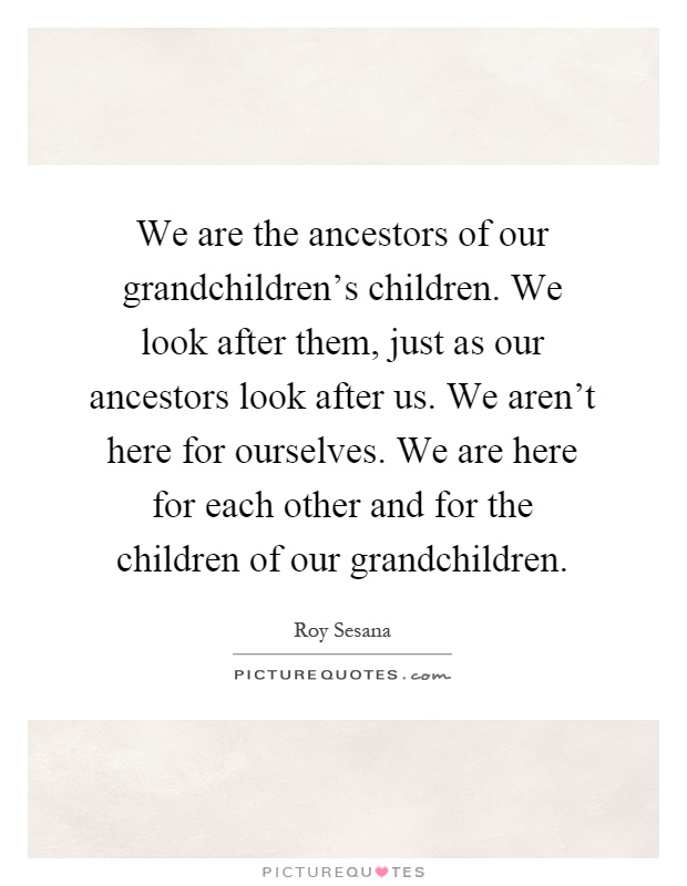 We are the ancestors of our grandchildren's children. We look after them, just as our ancestors look after us. We aren't here for ourselves. We are here for each other and for the children of our grandchildren Picture Quote #1