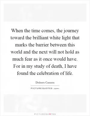 When the time comes, the journey toward the brilliant white light that marks the barrier between this world and the next will not hold as much fear as it once would have. For in my study of death, I have found the celebration of life Picture Quote #1
