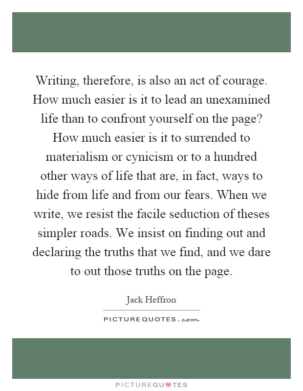 Writing, therefore, is also an act of courage. How much easier is it to lead an unexamined life than to confront yourself on the page? How much easier is it to surrended to materialism or cynicism or to a hundred other ways of life that are, in fact, ways to hide from life and from our fears. When we write, we resist the facile seduction of theses simpler roads. We insist on finding out and declaring the truths that we find, and we dare to out those truths on the page Picture Quote #1