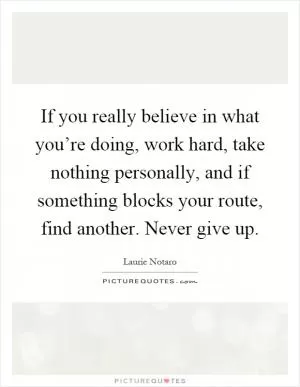 If you really believe in what you’re doing, work hard, take nothing personally, and if something blocks your route, find another. Never give up Picture Quote #1