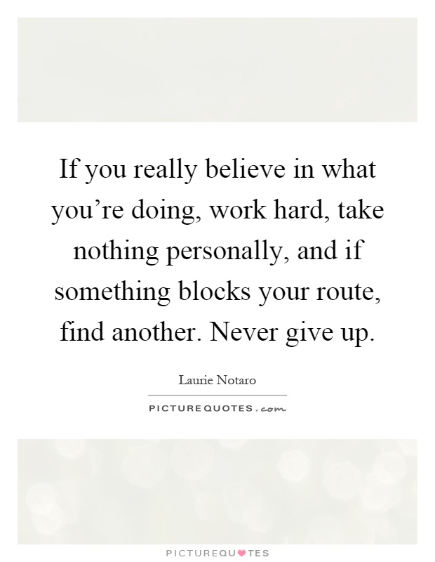 If you really believe in what you're doing, work hard, take nothing personally, and if something blocks your route, find another. Never give up Picture Quote #1
