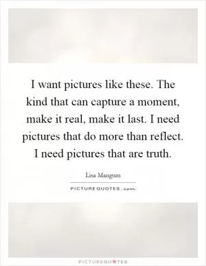 I want pictures like these. The kind that can capture a moment, make it real, make it last. I need pictures that do more than reflect. I need pictures that are truth Picture Quote #1