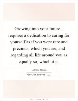 Growing into your future... requires a dedication to caring for yourself as if you were rare and precious, which you are, and regarding all life around you as equally so, which it is Picture Quote #1