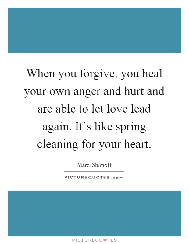 When you forgive, you heal your own anger and hurt and are able to let love lead again. It's like spring cleaning for your heart Picture Quote #1