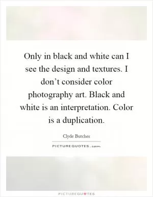 Only in black and white can I see the design and textures. I don’t consider color photography art. Black and white is an interpretation. Color is a duplication Picture Quote #1