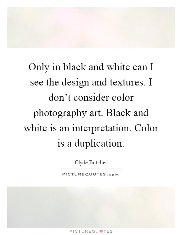 Only in black and white can I see the design and textures. I don't consider color photography art. Black and white is an interpretation. Color is a duplication Picture Quote #1