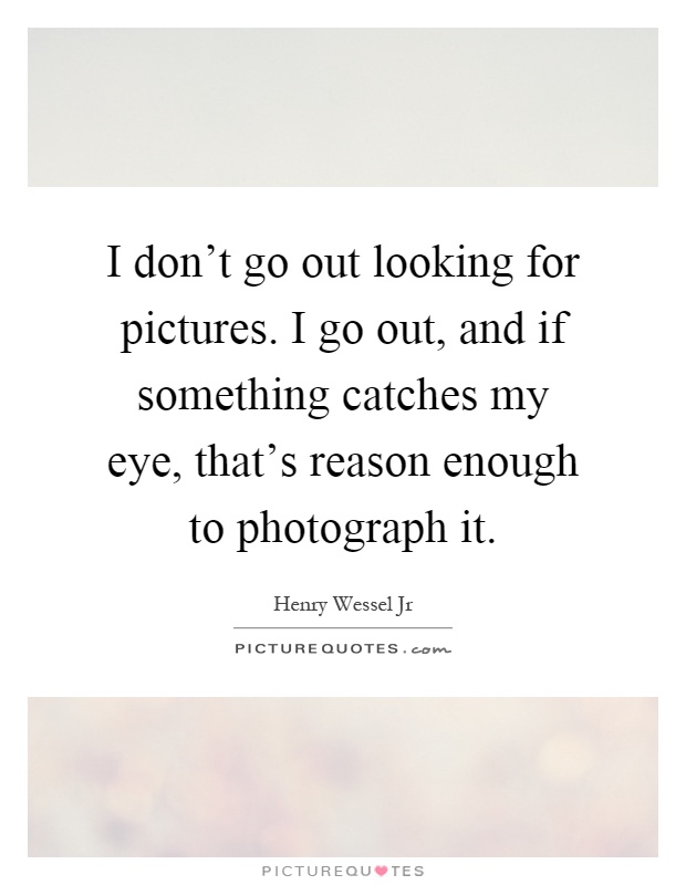 I don't go out looking for pictures. I go out, and if something catches my eye, that's reason enough to photograph it Picture Quote #1