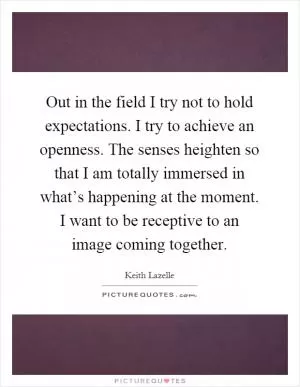 Out in the field I try not to hold expectations. I try to achieve an openness. The senses heighten so that I am totally immersed in what’s happening at the moment. I want to be receptive to an image coming together Picture Quote #1