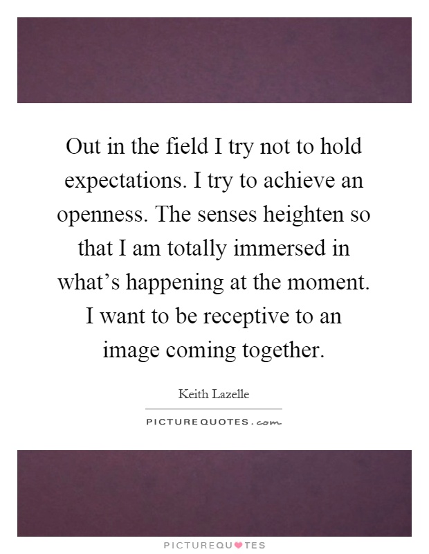 Out in the field I try not to hold expectations. I try to achieve an openness. The senses heighten so that I am totally immersed in what's happening at the moment. I want to be receptive to an image coming together Picture Quote #1