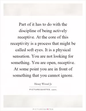 Part of it has to do with the discipline of being actively receptive. At the core of this receptivity is a process that might be called soft eyes. It is a physical sensation. You are not looking for something. You are open, receptive. At some point you are in front of something that you cannot ignore Picture Quote #1