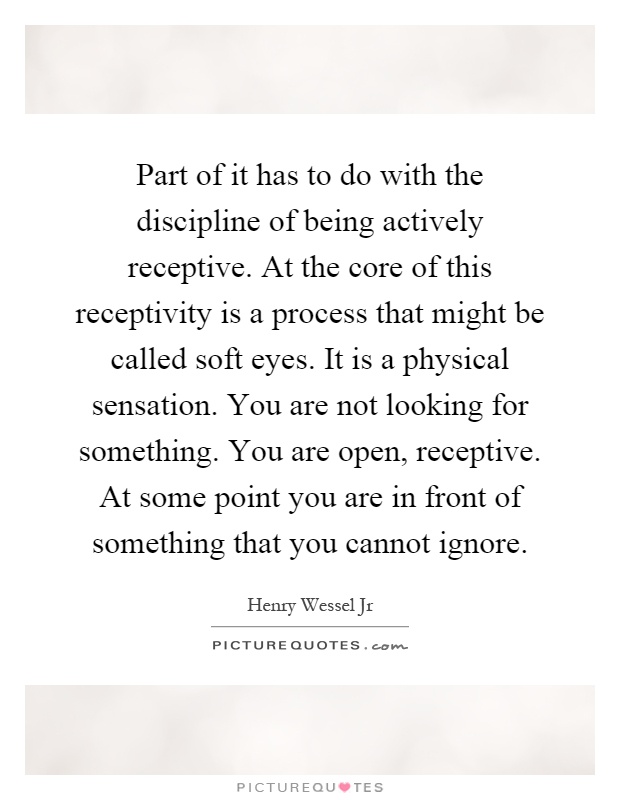 Part of it has to do with the discipline of being actively receptive. At the core of this receptivity is a process that might be called soft eyes. It is a physical sensation. You are not looking for something. You are open, receptive. At some point you are in front of something that you cannot ignore Picture Quote #1