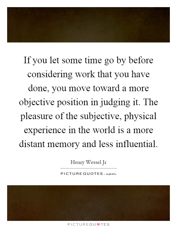 If you let some time go by before considering work that you have done, you move toward a more objective position in judging it. The pleasure of the subjective, physical experience in the world is a more distant memory and less influential Picture Quote #1