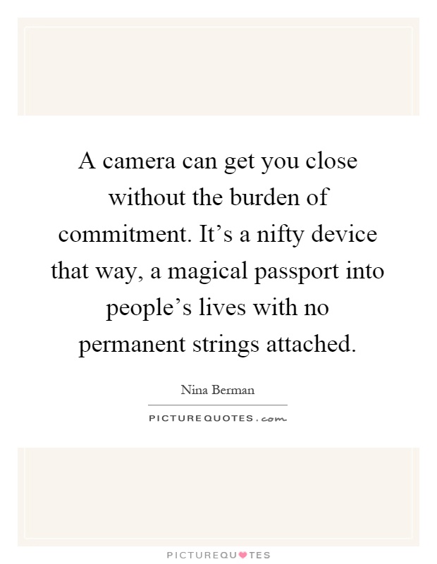 A camera can get you close without the burden of commitment. It's a nifty device that way, a magical passport into people's lives with no permanent strings attached Picture Quote #1