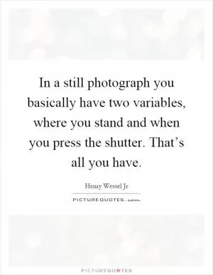 In a still photograph you basically have two variables, where you stand and when you press the shutter. That’s all you have Picture Quote #1