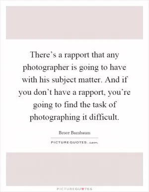 There’s a rapport that any photographer is going to have with his subject matter. And if you don’t have a rapport, you’re going to find the task of photographing it difficult Picture Quote #1