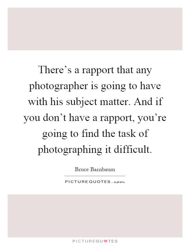 There's a rapport that any photographer is going to have with his subject matter. And if you don't have a rapport, you're going to find the task of photographing it difficult Picture Quote #1