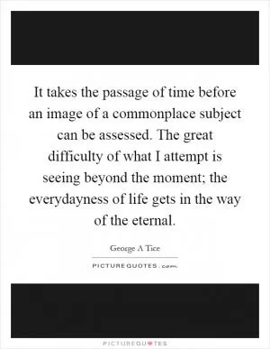 It takes the passage of time before an image of a commonplace subject can be assessed. The great difficulty of what I attempt is seeing beyond the moment; the everydayness of life gets in the way of the eternal Picture Quote #1