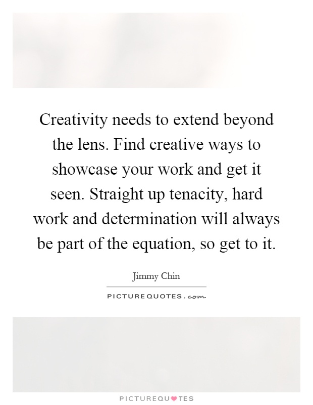 Creativity needs to extend beyond the lens. Find creative ways to showcase your work and get it seen. Straight up tenacity, hard work and determination will always be part of the equation, so get to it Picture Quote #1