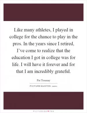 Like many athletes, I played in college for the chance to play in the pros. In the years since I retired, I’ve come to realize that the education I got in college was for life. I will have it forever and for that I am incredibly grateful Picture Quote #1