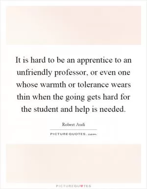 It is hard to be an apprentice to an unfriendly professor, or even one whose warmth or tolerance wears thin when the going gets hard for the student and help is needed Picture Quote #1
