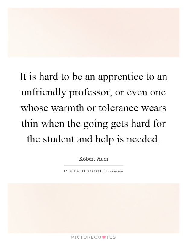 It is hard to be an apprentice to an unfriendly professor, or even one whose warmth or tolerance wears thin when the going gets hard for the student and help is needed Picture Quote #1